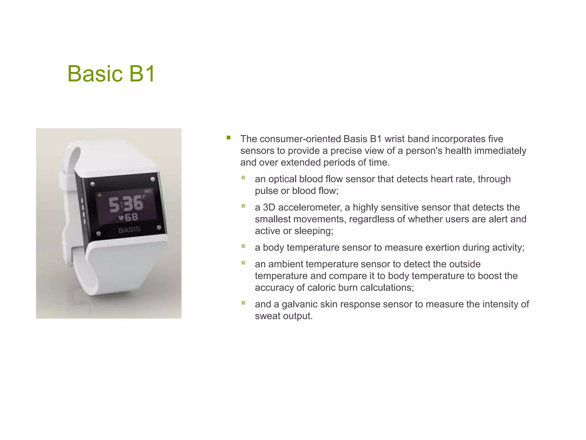 Basic B1
 The consumer-oriented Basis B1 wrist band incorporates five
sensors to provide a precise view of a person's health immediately
and over extended periods of time.
 an optical blood flow sensor that detects heart rate, through
pulse or blood flow;
 a 3D accelerometer, a highly sensitive sensor that detects the
smallest movements, regardless of whether users are alert and
active or sleeping;
 a body temperature sensor to measure exertion during activity;
 an ambient temperature sensor to detect the outside
temperature and compare it to body temperature to boost the
accuracy of caloric burn calculations;
 and a galvanic skin response sensor to measure the intensity of
sweat output.
 