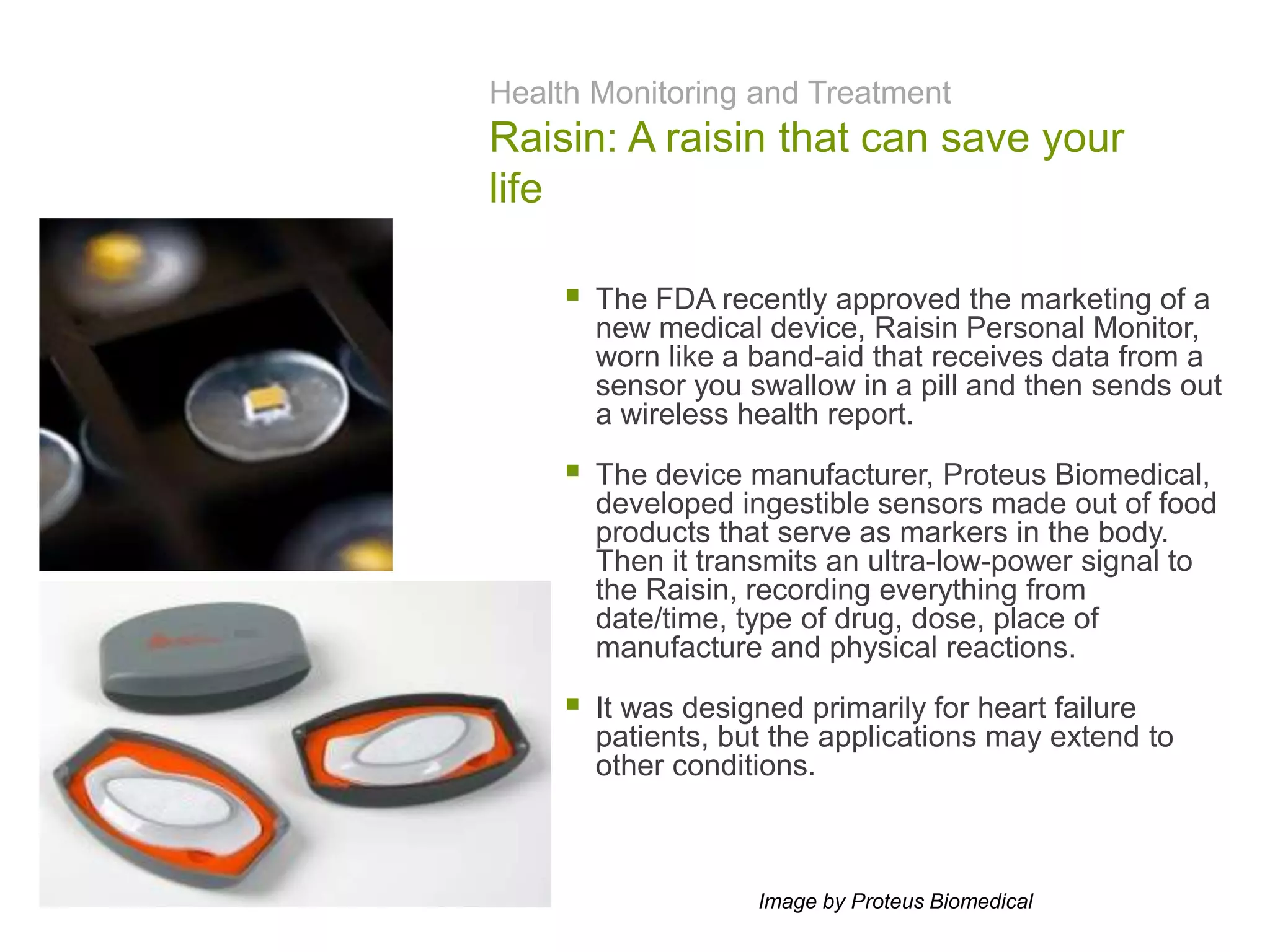 Health Monitoring and Treatment
Raisin: A raisin that can save your
life
 The FDA recently approved the marketing of a
new medical device, Raisin Personal Monitor,
worn like a band-aid that receives data from a
sensor you swallow in a pill and then sends out
a wireless health report.
 The device manufacturer, Proteus Biomedical,
developed ingestible sensors made out of food
products that serve as markers in the body.
Then it transmits an ultra-low-power signal to
the Raisin, recording everything from
date/time, type of drug, dose, place of
manufacture and physical reactions.
 It was designed primarily for heart failure
patients, but the applications may extend to
other conditions.
Image by Proteus Biomedical
 