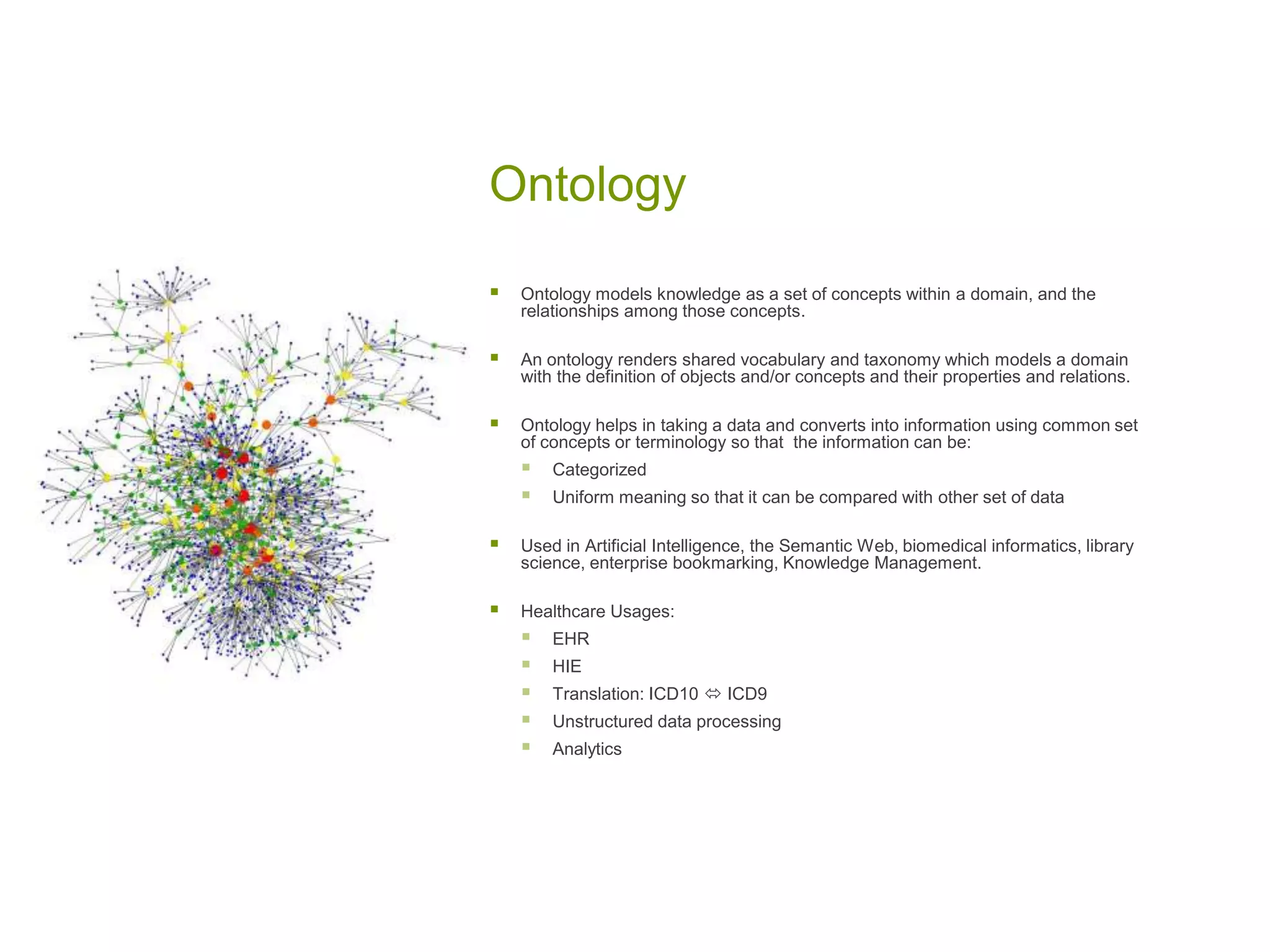 Ontology
 Ontology models knowledge as a set of concepts within a domain, and the
relationships among those concepts.
 An ontology renders shared vocabulary and taxonomy which models a domain
with the definition of objects and/or concepts and their properties and relations.
 Ontology helps in taking a data and converts into information using common set
of concepts or terminology so that the information can be:
 Categorized
 Uniform meaning so that it can be compared with other set of data
 Used in Artificial Intelligence, the Semantic Web, biomedical informatics, library
science, enterprise bookmarking, Knowledge Management.
 Healthcare Usages:
 EHR
 HIE
 Translation: ICD10  ICD9
 Unstructured data processing
 Analytics
 