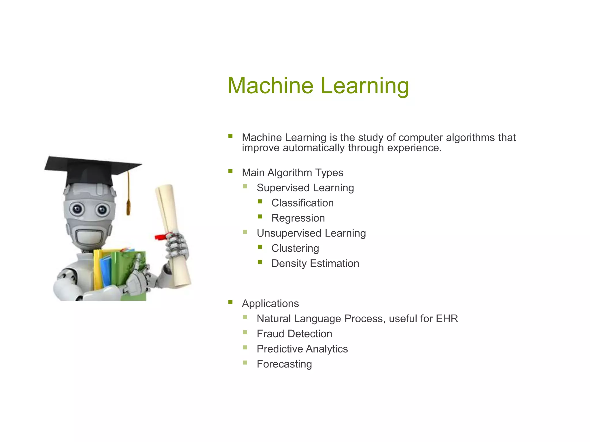 Machine Learning
 Machine Learning is the study of computer algorithms that
improve automatically through experience.
 Main Algorithm Types
 Supervised Learning
 Classification
 Regression
 Unsupervised Learning
 Clustering
 Density Estimation
 Applications
 Natural Language Process, useful for EHR
 Fraud Detection
 Predictive Analytics
 Forecasting
 