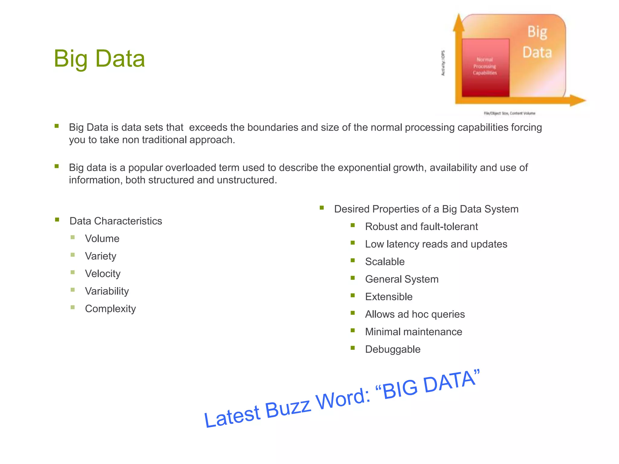 Big Data
 Data Characteristics
 Volume
 Variety
 Velocity
 Variability
 Complexity
 Desired Properties of a Big Data System
 Robust and fault-tolerant
 Low latency reads and updates
 Scalable
 General System
 Extensible
 Allows ad hoc queries
 Minimal maintenance
 Debuggable
 Big Data is data sets that exceeds the boundaries and size of the normal processing capabilities forcing
you to take non traditional approach.
 Big data is a popular overloaded term used to describe the exponential growth, availability and use of
information, both structured and unstructured.
 