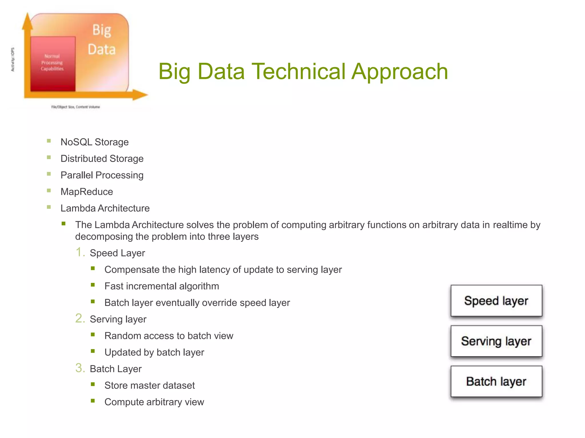 Big Data Technical Approach
 NoSQL Storage
 Distributed Storage
 Parallel Processing
 MapReduce
 Lambda Architecture
 The Lambda Architecture solves the problem of computing arbitrary functions on arbitrary data in realtime by
decomposing the problem into three layers
1. Speed Layer
 Compensate the high latency of update to serving layer
 Fast incremental algorithm
 Batch layer eventually override speed layer
2. Serving layer
 Random access to batch view
 Updated by batch layer
3. Batch Layer
 Store master dataset
 Compute arbitrary view
 