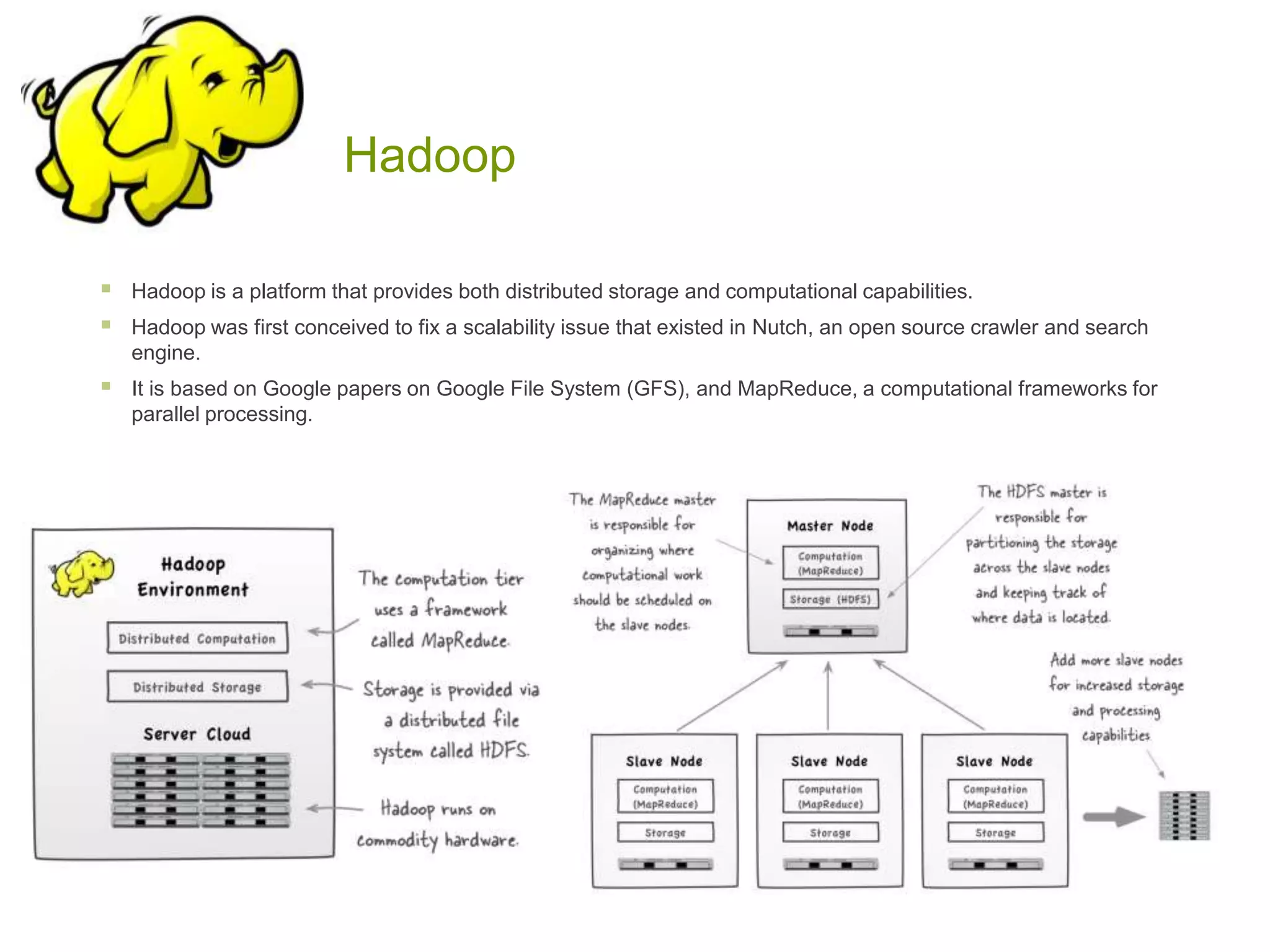 Hadoop
 Hadoop is a platform that provides both distributed storage and computational capabilities.
 Hadoop was first conceived to fix a scalability issue that existed in Nutch, an open source crawler and search
engine.
 It is based on Google papers on Google File System (GFS), and MapReduce, a computational frameworks for
parallel processing.
Figure 1.1 The Hadoop environment
Because you’re coming to this book with an interest in getting some practical
3
This section will look at Hadoop from an architectural perspective, examine
how industry uses it and consider some of its weaknesses. Once we get through the
background we’ll look at how we can install Hadoop and run a MapReduce job.
Hadoop proper, as shown in the following figure 1.2, is a distributed
master-slave architecture that consists of the Hadoop Distributed File System3
(HDFS) for storage, and MapReduce for computational capabilities. Traits intrinsic
to Hadoop are data partitioning and parallel computation of large data sets. Its
storage and computational capabilities scale with the addition of hosts to a Hadoop
cluster, and can reach volume sizes in the petabytes on clusters with thousands of
hosts.
Footnote 3m A model of communication where one process called the master has control over one or more
other processes, called slaves.
Figure 1.2 High-level Hadoop architecture
4
 