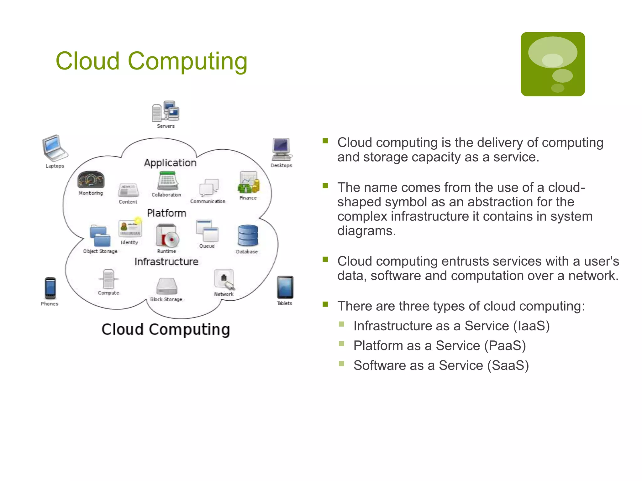 Cloud Computing
 Cloud computing is the delivery of computing
and storage capacity as a service.
 The name comes from the use of a cloud-
shaped symbol as an abstraction for the
complex infrastructure it contains in system
diagrams.
 Cloud computing entrusts services with a user's
data, software and computation over a network.
 There are three types of cloud computing:
 Infrastructure as a Service (IaaS)
 Platform as a Service (PaaS)
 Software as a Service (SaaS)
 