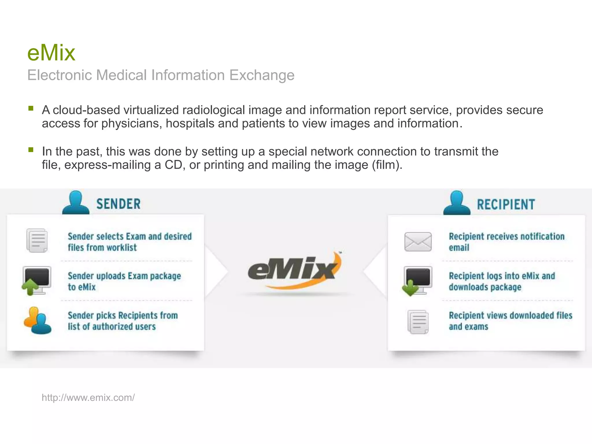 eMix
Electronic Medical Information Exchange
 A cloud-based virtualized radiological image and information report service, provides secure
access for physicians, hospitals and patients to view images and information.
 In the past, this was done by setting up a special network connection to transmit the
file, express-mailing a CD, or printing and mailing the image (film).
http://www.emix.com/
 