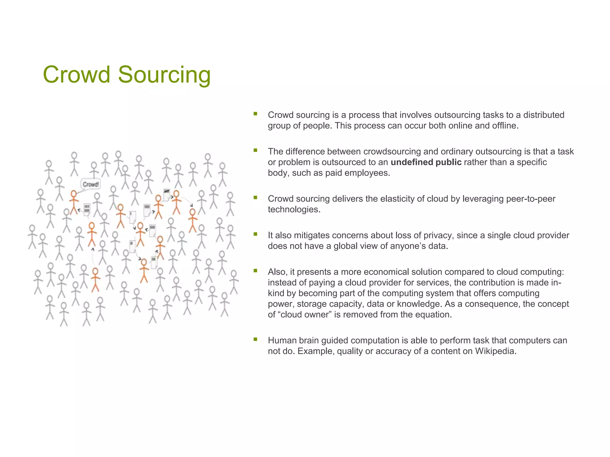 Crowd Sourcing
 Crowd sourcing is a process that involves outsourcing tasks to a distributed
group of people. This process can occur both online and offline.
 The difference between crowdsourcing and ordinary outsourcing is that a task
or problem is outsourced to an undefined public rather than a specific
body, such as paid employees.
 Crowd sourcing delivers the elasticity of cloud by leveraging peer-to-peer
technologies.
 It also mitigates concerns about loss of privacy, since a single cloud provider
does not have a global view of anyone’s data.
 Also, it presents a more economical solution compared to cloud computing:
instead of paying a cloud provider for services, the contribution is made in-
kind by becoming part of the computing system that offers computing
power, storage capacity, data or knowledge. As a consequence, the concept
of “cloud owner” is removed from the equation.
 Human brain guided computation is able to perform task that computers can
not do. Example, quality or accuracy of a content on Wikipedia.
 