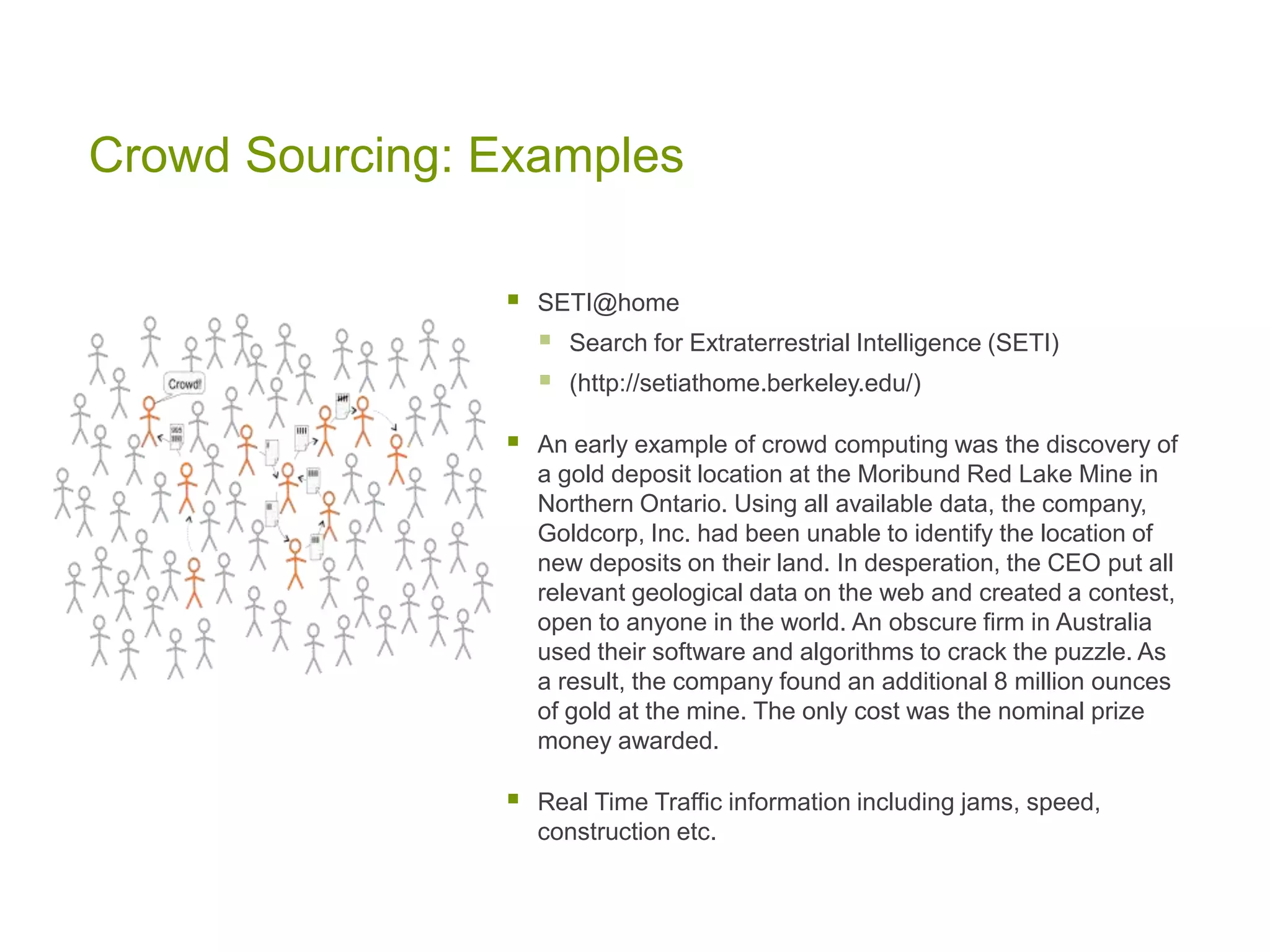 Crowd Sourcing: Examples
 SETI@home
 Search for Extraterrestrial Intelligence (SETI)
 (http://setiathome.berkeley.edu/)
 An early example of crowd computing was the discovery of
a gold deposit location at the Moribund Red Lake Mine in
Northern Ontario. Using all available data, the company,
Goldcorp, Inc. had been unable to identify the location of
new deposits on their land. In desperation, the CEO put all
relevant geological data on the web and created a contest,
open to anyone in the world. An obscure firm in Australia
used their software and algorithms to crack the puzzle. As
a result, the company found an additional 8 million ounces
of gold at the mine. The only cost was the nominal prize
money awarded.
 Real Time Traffic information including jams, speed,
construction etc.
 