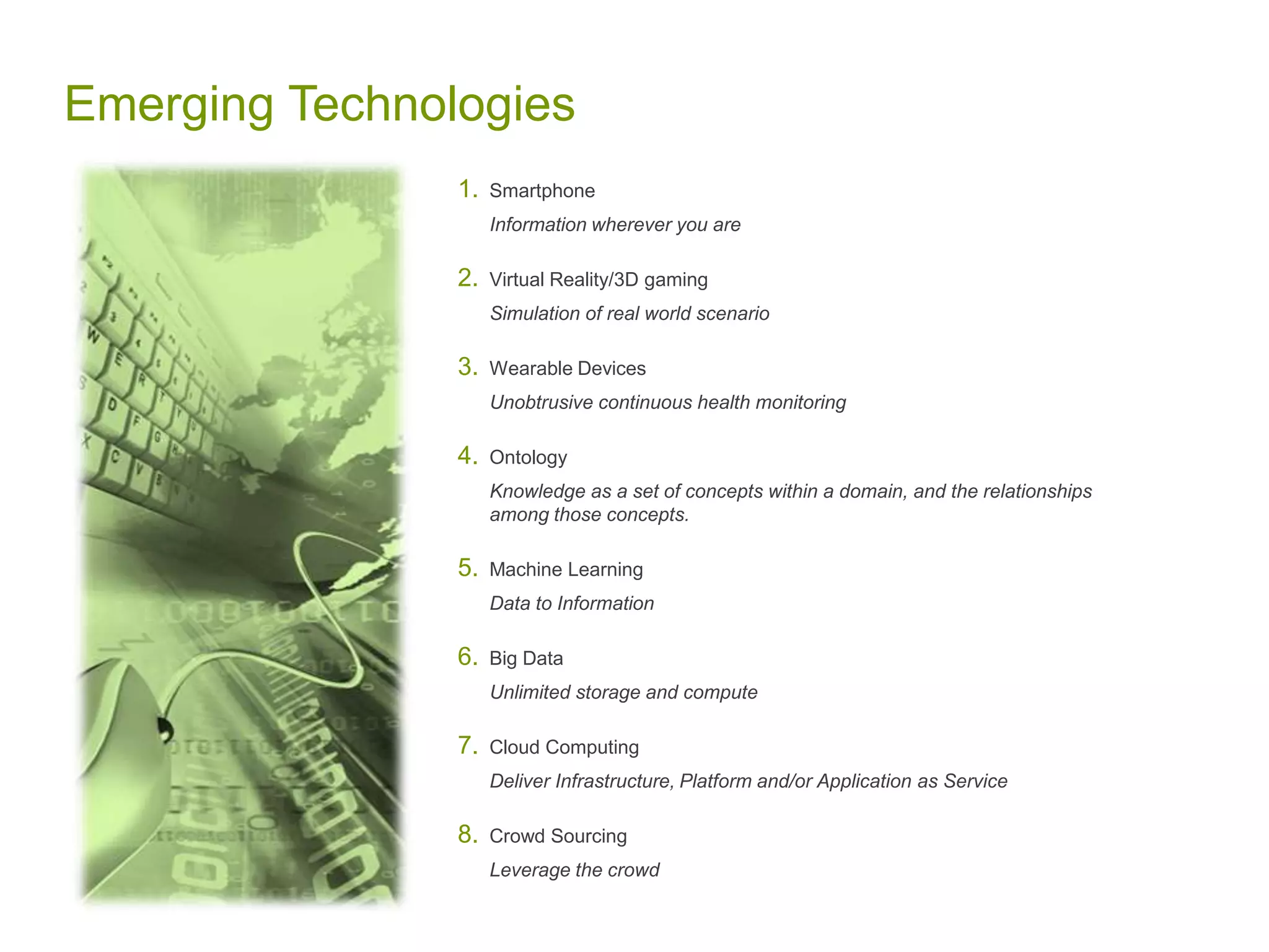 Emerging Technologies
1. Smartphone
Information wherever you are
2. Virtual Reality/3D gaming
Simulation of real world scenario
3. Wearable Devices
Unobtrusive continuous health monitoring
4. Ontology
Knowledge as a set of concepts within a domain, and the relationships
among those concepts.
5. Machine Learning
Data to Information
6. Big Data
Unlimited storage and compute
7. Cloud Computing
Deliver Infrastructure, Platform and/or Application as Service
8. Crowd Sourcing
Leverage the crowd
 