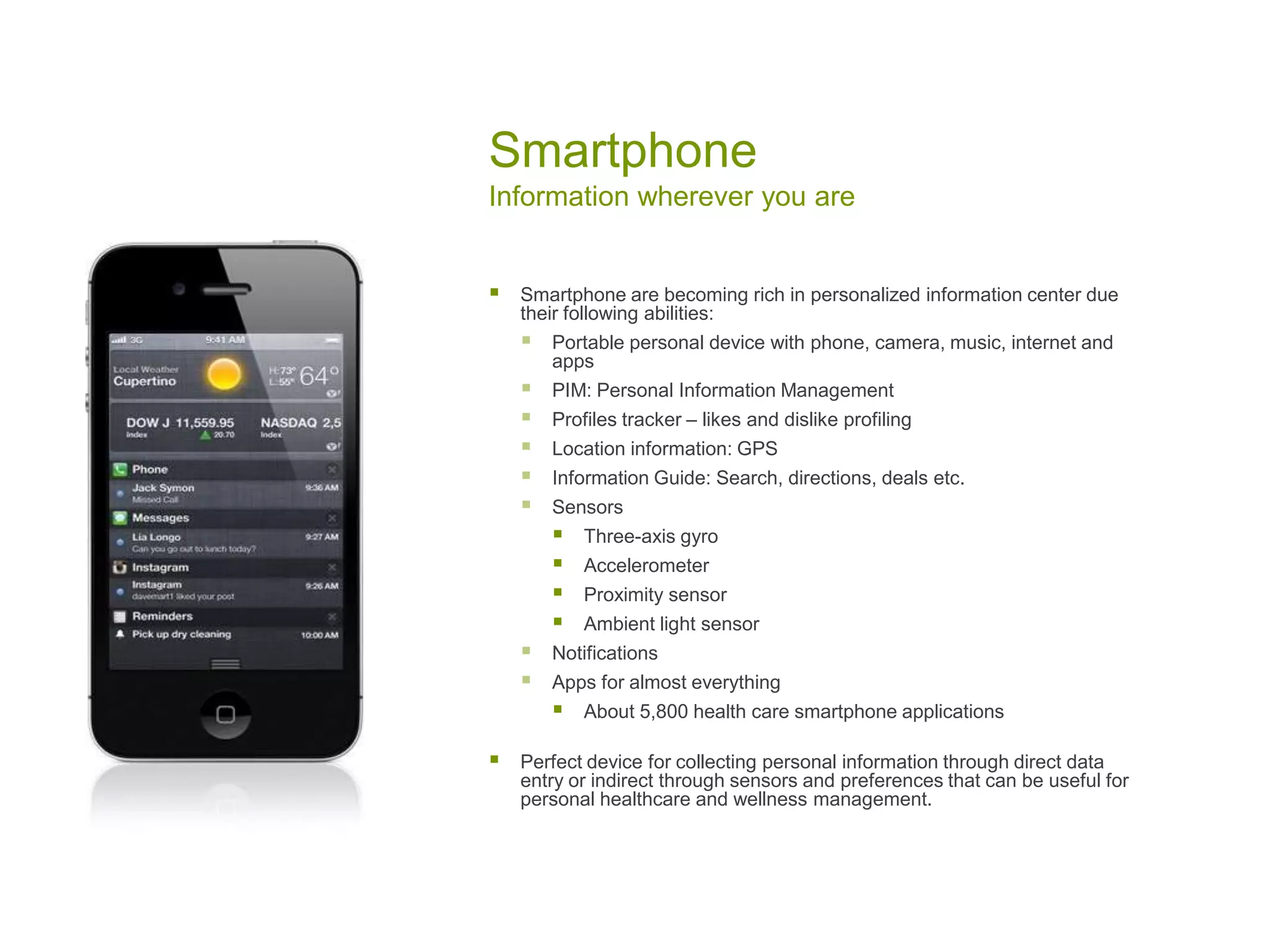 Smartphone
Information wherever you are
 Smartphone are becoming rich in personalized information center due
their following abilities:
 Portable personal device with phone, camera, music, internet and
apps
 PIM: Personal Information Management
 Profiles tracker – likes and dislike profiling
 Location information: GPS
 Information Guide: Search, directions, deals etc.
 Sensors
 Three-axis gyro
 Accelerometer
 Proximity sensor
 Ambient light sensor
 Notifications
 Apps for almost everything
 About 5,800 health care smartphone applications
 Perfect device for collecting personal information through direct data
entry or indirect through sensors and preferences that can be useful for
personal healthcare and wellness management.
 