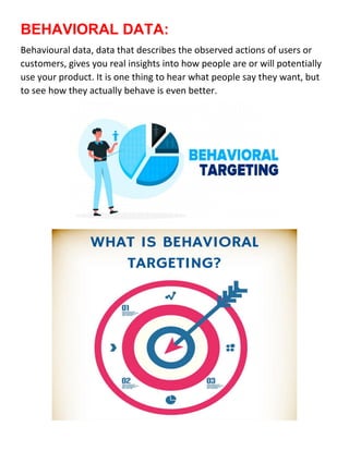 BEHAVIORAL DATA:
Behavioural data, data that describes the observed actions of users or
customers, gives you real insights into how people are or will potentially
use your product. It is one thing to hear what people say they want, but
to see how they actually behave is even better.
 