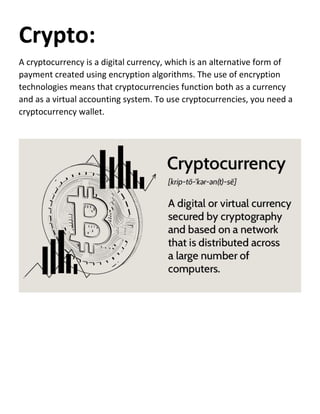 Crypto:
A cryptocurrency is a digital currency, which is an alternative form of
payment created using encryption algorithms. The use of encryption
technologies means that cryptocurrencies function both as a currency
and as a virtual accounting system. To use cryptocurrencies, you need a
cryptocurrency wallet.
 