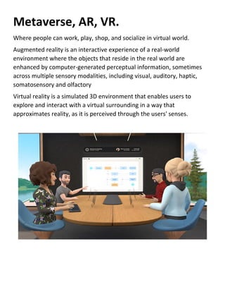 Metaverse, AR, VR.
Where people can work, play, shop, and socialize in virtual world.
Augmented reality is an interactive experience of a real-world
environment where the objects that reside in the real world are
enhanced by computer-generated perceptual information, sometimes
across multiple sensory modalities, including visual, auditory, haptic,
somatosensory and olfactory
Virtual reality is a simulated 3D environment that enables users to
explore and interact with a virtual surrounding in a way that
approximates reality, as it is perceived through the users' senses.
 