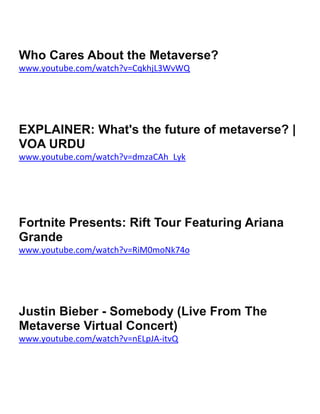 Who Cares About the Metaverse?
www.youtube.com/watch?v=CqkhjL3WvWQ
EXPLAINER: What's the future of metaverse? |
VOA URDU
www.youtube.com/watch?v=dmzaCAh_Lyk
Fortnite Presents: Rift Tour Featuring Ariana
Grande
www.youtube.com/watch?v=RiM0moNk74o
Justin Bieber - Somebody (Live From The
Metaverse Virtual Concert)
www.youtube.com/watch?v=nELpJA-itvQ
 