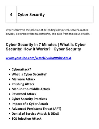 Cyber security is the practice of defending computers, servers, mobile
devices, electronic systems, networks, and data from malicious attacks.
Cyber Security In 7 Minutes | What Is Cyber
Security: How It Works? | Cyber Security
www.youtube.com/watch?v=inWWhr5tnEA
 Cyberattack?
 What Is Cyber Security?
 Malware Attack
 Phishing Attack
 Man-in-the-middle Attack
 Password Attack
 Cyber Security Practices
 Impact of a Cyber Attack
 Advanced Persistent Threat (APT)
 Denial of Service Attack & DDoS
 SQL Injection Attack
4 Cyber Security
 
