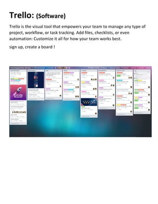 Trello: (Software)
Trello is the visual tool that empowers your team to manage any type of
project, workflow, or task tracking. Add files, checklists, or even
automation: Customize it all for how your team works best.
sign up, create a board !
 