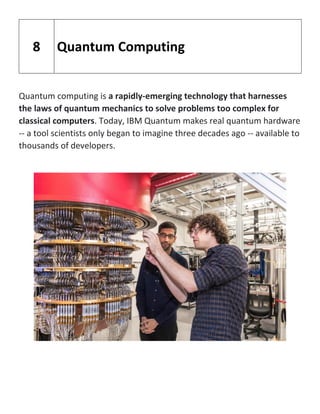Quantum computing is a rapidly-emerging technology that harnesses
the laws of quantum mechanics to solve problems too complex for
classical computers. Today, IBM Quantum makes real quantum hardware
-- a tool scientists only began to imagine three decades ago -- available to
thousands of developers.
8 Quantum Computing
 