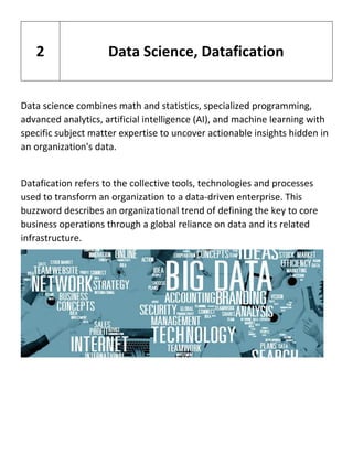 Data science combines math and statistics, specialized programming,
advanced analytics, artificial intelligence (AI), and machine learning with
specific subject matter expertise to uncover actionable insights hidden in
an organization's data.
Datafication refers to the collective tools, technologies and processes
used to transform an organization to a data-driven enterprise. This
buzzword describes an organizational trend of defining the key to core
business operations through a global reliance on data and its related
infrastructure.
2 Data Science, Datafication
 