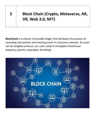 Blockchain is a shared, immutable ledger that facilitates the process of
recording transactions and tracking assets in a business network. An asset
can be tangible (a house, car, cash, land) or intangible (intellectual
property, patents, copyrights, branding).
3 Block Chain (Crypto, Metaverse, AR,
VR, Web 3.0, NFT)
 