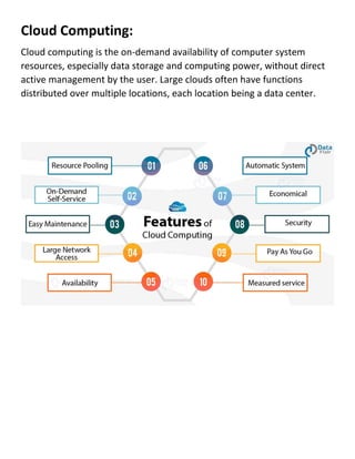Cloud Computing:
Cloud computing is the on-demand availability of computer system
resources, especially data storage and computing power, without direct
active management by the user. Large clouds often have functions
distributed over multiple locations, each location being a data center.
 