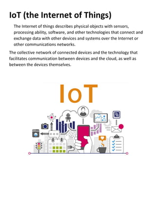 IoT (the Internet of Things)
The Internet of things describes physical objects with sensors,
processing ability, software, and other technologies that connect and
exchange data with other devices and systems over the Internet or
other communications networks.
The collective network of connected devices and the technology that
facilitates communication between devices and the cloud, as well as
between the devices themselves.
 