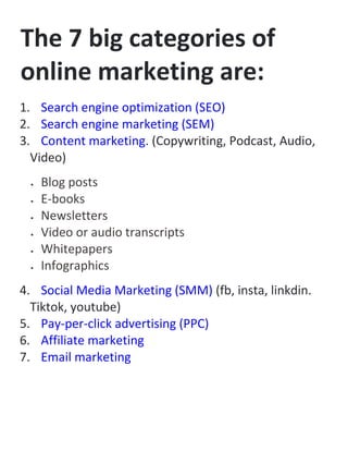 The 7 big categories of
online marketing are:
1. Search engine optimization (SEO)
2. Search engine marketing (SEM)
3. Content marketing. (Copywriting, Podcast, Audio,
Video)
 Blog posts
 E-books
 Newsletters
 Video or audio transcripts
 Whitepapers
 Infographics
4. Social Media Marketing (SMM) (fb, insta, linkdin.
Tiktok, youtube)
5. Pay-per-click advertising (PPC)
6. Affiliate marketing
7. Email marketing
 