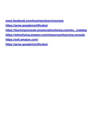 www.facebook.com/business/learn/courses
https://grow.google/certificates/
https://learningconsole.amazonadvertising.com/stu.../catalog
https://advertising.amazon.com/resources/learning-console
https://sell.amazon.com/
https://grow.google/certificates/
 
