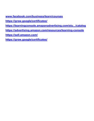 www.facebook.com/business/learn/courses
https://grow.google/certificates/
https://learningconsole.amazonadvertising.com/stu.../catalog
https://advertising.amazon.com/resources/learning-console
https://sell.amazon.com/
https://grow.google/certificates/
 