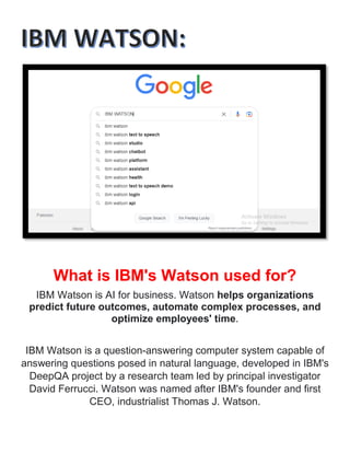 What is IBM's Watson used for?
IBM Watson is AI for business. Watson helps organizations
predict future outcomes, automate complex processes, and
optimize employees' time.
IBM Watson is a question-answering computer system capable of
answering questions posed in natural language, developed in IBM's
DeepQA project by a research team led by principal investigator
David Ferrucci. Watson was named after IBM's founder and first
CEO, industrialist Thomas J. Watson.
 