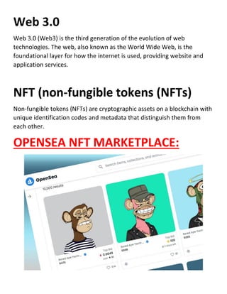 Web 3.0
Web 3.0 (Web3) is the third generation of the evolution of web
technologies. The web, also known as the World Wide Web, is the
foundational layer for how the internet is used, providing website and
application services.
NFT (non-fungible tokens (NFTs)
Non-fungible tokens (NFTs) are cryptographic assets on a blockchain with
unique identification codes and metadata that distinguish them from
each other.
OPENSEA NFT MARKETPLACE:
 