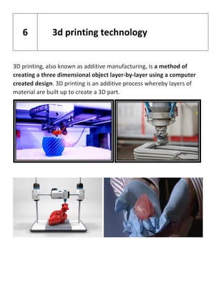 3D printing, also known as additive manufacturing, is a method of
creating a three dimensional object layer-by-layer using a computer
created design. 3D printing is an additive process whereby layers of
material are built up to create a 3D part.
6 3d printing technology
 