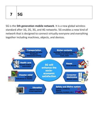 5G is the 5th generation mobile network. It is a new global wireless
standard after 1G, 2G, 3G, and 4G networks. 5G enables a new kind of
network that is designed to connect virtually everyone and everything
together including machines, objects, and devices.
7 5G
 