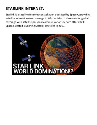 STARLINK INTERNET.
Starlink is a satellite internet constellation operated by SpaceX, providing
satellite Internet access coverage to 40 countries. It also aims for global
coverage with satellite personal communications service after 2023.
SpaceX started launching Starlink satellites in 2019.
 