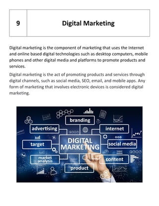 Digital marketing is the component of marketing that uses the Internet
and online based digital technologies such as desktop computers, mobile
phones and other digital media and platforms to promote products and
services.
Digital marketing is the act of promoting products and services through
digital channels, such as social media, SEO, email, and mobile apps. Any
form of marketing that involves electronic devices is considered digital
marketing.
9 Digital Marketing
 