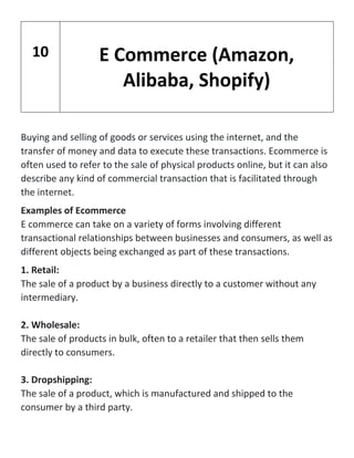 Buying and selling of goods or services using the internet, and the
transfer of money and data to execute these transactions. Ecommerce is
often used to refer to the sale of physical products online, but it can also
describe any kind of commercial transaction that is facilitated through
the internet.
Examples of Ecommerce
E commerce can take on a variety of forms involving different
transactional relationships between businesses and consumers, as well as
different objects being exchanged as part of these transactions.
1. Retail:
The sale of a product by a business directly to a customer without any
intermediary.
2. Wholesale:
The sale of products in bulk, often to a retailer that then sells them
directly to consumers.
3. Dropshipping:
The sale of a product, which is manufactured and shipped to the
consumer by a third party.
10 E Commerce (Amazon,
Alibaba, Shopify)
 