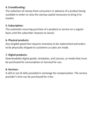4. Crowdfunding:
The collection of money from consumers in advance of a product being
available in order to raise the startup capital necessary to bring it to
market.
5. Subscription:
The automatic recurring purchase of a product or service on a regular
basis until the subscriber chooses to cancel.
6. Physical products:
Any tangible good that requires inventory to be replenished and orders
to be physically shipped to customers as sales are made.
7. Digital products:
Downloadable digital goods, templates, and courses, or media that must
be purchased for consumption or licensed for use.
8. Services:
A skill or set of skills provided in exchange for compensation. The service
provider’s time can be purchased for a fee.
 