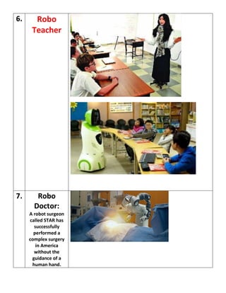 6. Robo
Teacher
7. Robo
Doctor:
A robot surgeon
called STAR has
successfully
performed a
complex surgery
in America
without the
guidance of a
human hand.
 