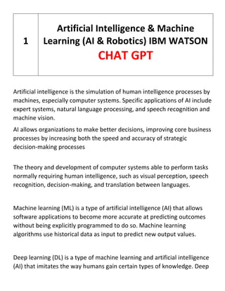 Artificial intelligence is the simulation of human intelligence processes by
machines, especially computer systems. Specific applications of AI include
expert systems, natural language processing, and speech recognition and
machine vision.
AI allows organizations to make better decisions, improving core business
processes by increasing both the speed and accuracy of strategic
decision-making processes
The theory and development of computer systems able to perform tasks
normally requiring human intelligence, such as visual perception, speech
recognition, decision-making, and translation between languages.
Machine learning (ML) is a type of artificial intelligence (AI) that allows
software applications to become more accurate at predicting outcomes
without being explicitly programmed to do so. Machine learning
algorithms use historical data as input to predict new output values.
Deep learning (DL) is a type of machine learning and artificial intelligence
(AI) that imitates the way humans gain certain types of knowledge. Deep
1
Artificial Intelligence & Machine
Learning (AI & Robotics) IBM WATSON
CHAT GPT
 