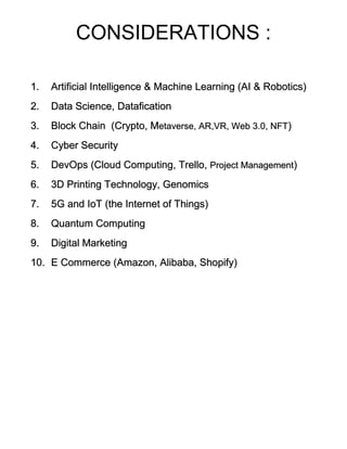 CONSIDERATIONS :
1. Artificial Intelligence & Machine Learning (AI & Robotics)
2. Data Science, Datafication
3. Block Chain (Crypto, Metaverse, AR,VR, Web 3.0, NFT)
4. Cyber Security
5. DevOps (Cloud Computing, Trello, Project Management)
6. 3D Printing Technology, Genomics
7. 5G and IoT (the Internet of Things)
8. Quantum Computing
9. Digital Marketing
10. E Commerce (Amazon, Alibaba, Shopify)
 