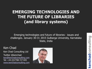 kenchadconsulting
Ken Chad
Ken Chad Consulting Ltd
Twitter @kenchad
ken@kenchadconsulting.com
Tel: +44 (0)7788 727 845
www.kenchadconsulting.com
EMERGING TECHNOLOGIES AND
THE FUTURE OF LIBRARIES
(and library systems)
Emerging technologies and future of libraries: issues and
challenges. January 30-31 2015 Gulbarga University, Karnataka
State, India
 