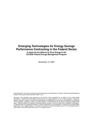 Emerging Technologies for Energy Savings
    Performance Contracting in the Federal Sector
                       A report by the Alliance to Save Energy to the
                       US DOE Federal Energy Management Program



                                              November 13, 2007




Acknowledgment: This report is based upon work supported by the Department of Energy, Federal Energy Management
Program under Award Number DE-AC01-05EE-11123.

Disclaimer: This publication was prepared as an account of work sponsored by an agency of the United States
Government. Neither the United States Government nor any agency thereof, nor any of their employees, makes any
warranty, express or implied, or assumes any legal liability or responsibility for the accuracy, completeness, or usefulness
of any information, apparatus, product, or process disclosed, or represents that its use would not infringe privately owned
rights. Reference herein to any specific commercial product, process, or service by trade name, trademark, manufacturer,
or otherwise does not necessarily constitute or imply its endorsement, recommendation, or favoring by the United States
Government or any agency thereof. The views and opinions of authors expressed herein do not necessarily state or
reflect those of the United States Government or any agency thereof.
 