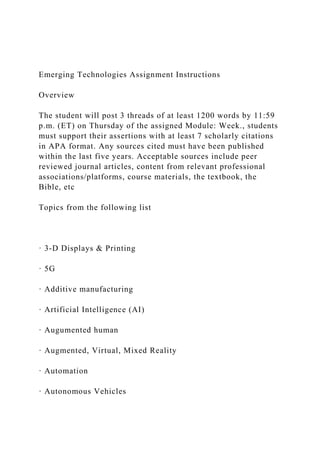 Emerging Technologies Assignment Instructions
Overview
The student will post 3 threads of at least 1200 words by 11:59
p.m. (ET) on Thursday of the assigned Module: Week., students
must support their assertions with at least 7 scholarly citations
in APA format. Any sources cited must have been published
within the last five years. Acceptable sources include peer
reviewed journal articles, content from relevant professional
associations/platforms, course materials, the textbook, the
Bible, etc
Topics from the following list
· 3-D Displays & Printing
· 5G
· Additive manufacturing
· Artificial Intelligence (AI)
· Augumented human
· Augmented, Virtual, Mixed Reality
· Automation
· Autonomous Vehicles
 