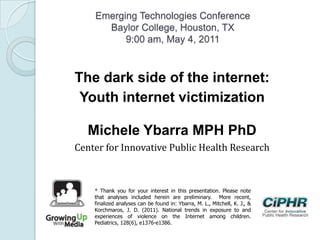 Emerging Technologies Conference
Baylor College, Houston, TX
9:00 am, May 4, 2011
The dark side of the internet:
Youth internet victimization
Michele Ybarra MPH PhD
Center for Innovative Public Health Research
* Thank you for your interest in this presentation. Please note
that analyses included herein are preliminary. More recent,
finalized analyses can be found in: Ybarra, M. L., Mitchell, K. J., &
Korchmaros, J. D. (2011). National trends in exposure to and
experiences of violence on the Internet among children.
Pediatrics, 128(6), e1376-e1386.
 