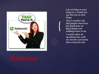 •

{

•

•

Technorati

I do not blog or read
blogs so, I would not
use this site to find
blogs.
This is another site
that people must have
too much time on
there hands and
nothing better to do.
I would rather be
spending time with
my friends and family
than using this site.

 