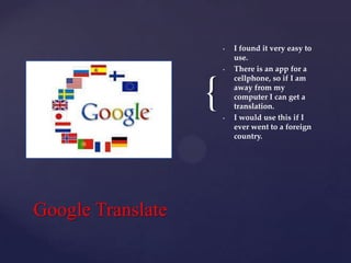 •

•

{
•

Google Translate

I found it very easy to
use.
There is an app for a
cellphone, so if I am
away from my
computer I can get a
translation.
I would use this if I
ever went to a foreign
country.

 
