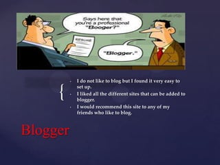 •

{

•

•

Blogger

I do not like to blog but I found it very easy to
set up.
I liked all the different sites that can be added to
blogger.
I would recommend this site to any of my
friends who like to blog.

 