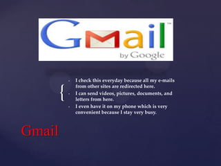 •

{

•

•

Gmail

I check this everyday because all my e-mails
from other sites are redirected here.
I can send videos, pictures, documents, and
letters from here.
I even have it on my phone which is very
convenient because I stay very busy.

 
