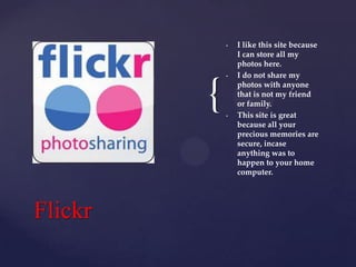 •

{
Flickr

•

•

I like this site because
I can store all my
photos here.
I do not share my
photos with anyone
that is not my friend
or family.
This site is great
because all your
precious memories are
secure, incase
anything was to
happen to your home
computer.

 