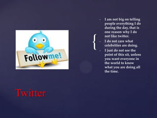 •

{
Twitter

•

•

I am not big on telling
people everything I do
during the day, that is
one reason why I do
not like twitter.
I do not care what
celebrities are doing.
I just do not see the
point of this sit, unless
you want everyone in
the world to know
what you are doing all
the time.

 