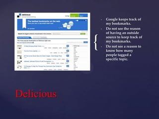•

•

{
Delicious

•

Google keeps track of
my bookmarks.
Do not see the reason
of having an outside
source to keep track of
my bookmarks.
Do not see a reason to
know how many
people tagged a
specific topic.

 