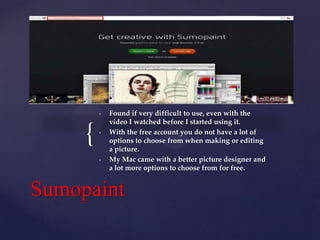 •

{

•

•

Found if very difficult to use, even with the
video I watched before I started using it.
With the free account you do not have a lot of
options to choose from when making or editing
a picture.
My Mac came with a better picture designer and
a lot more options to choose from for free.

Sumopaint

 